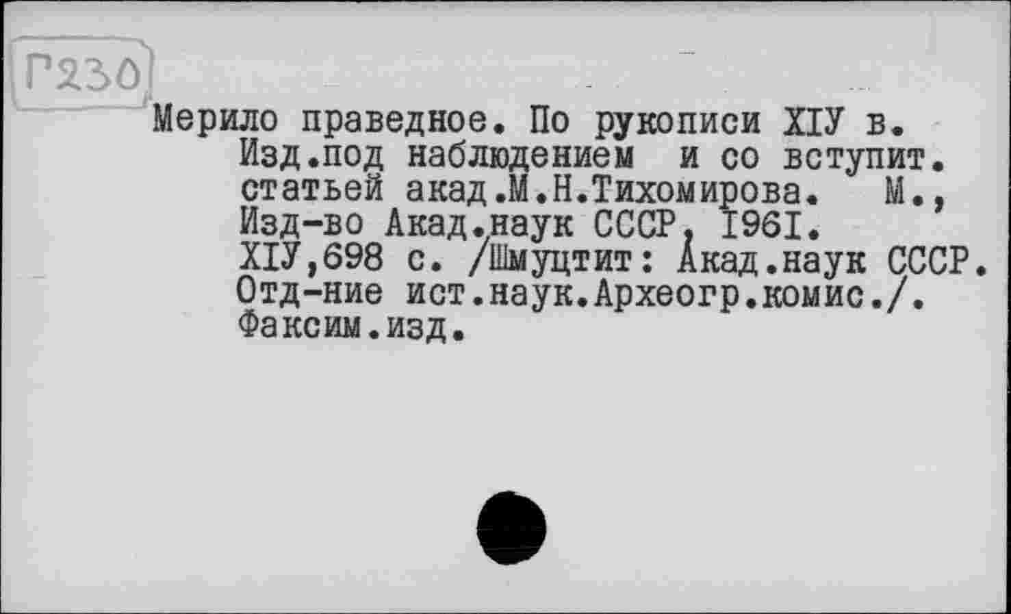 ﻿Г230’
Мерило праведное. По рукописи ХІУ в.
Изд.под наблюдением и со вступит, статьей акад.М.Н.Тихомирова. М., Изд-во Акад.наук СССР, 1961.
Х1У,698 с. /Шмуцтит: Акад.наук СССР.
Отд-ние ист.наук.Археогр.комис./.
Факоим.изд.